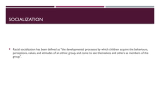 SOCIALIZATION
 Racial socialization has been defined as "the developmental processes by which children acquire the behaviours,
perceptions, values, and attitudes of an ethnic group, and come to see themselves and others as members of the
group".
 