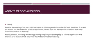 AGENTS OF SOCIALIZATION
 Family
Family is the most important and crucial institution of socializing a child. Soon after the birth, a child has to be with
the mother and the child learns particular behavioural patterns from her. he/she learns to interact with other
members/individuals in the family.
Rearing practices, rewarding, threatening, punishing, bargaining and pleading help to socialize a particular child.
Intention of all these methods is to make the child conformed to the society.
 