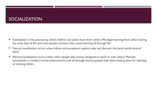 SOCIALIZATION
 Socialization is the process by which children and adults learn from others.We begin learning from others during
the early days of life; and most people continue their social learning all through life
 Natural socialization occurs when infants and youngsters explore, play and discover the social world around
them.
 Planned socialization occurs when other people take actions designed to teach or train others. Planned
socialization is mostly a human phenomenon; and all through history, people have been making plans for teaching
or training others.
 