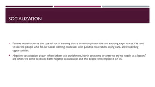 SOCIALIZATION
 Positive socialization is the type of social learning that is based on pleasurable and exciting experiences.We tend
to like the people who fill our social learning processes with positive motivation, loving care, and rewarding
opportunities.
 Negative socialization occurs when others use punishment, harsh criticisms or anger to try to "teach us a lesson;"
and often we come to dislike both negative socialization and the people who impose it on us.
 
