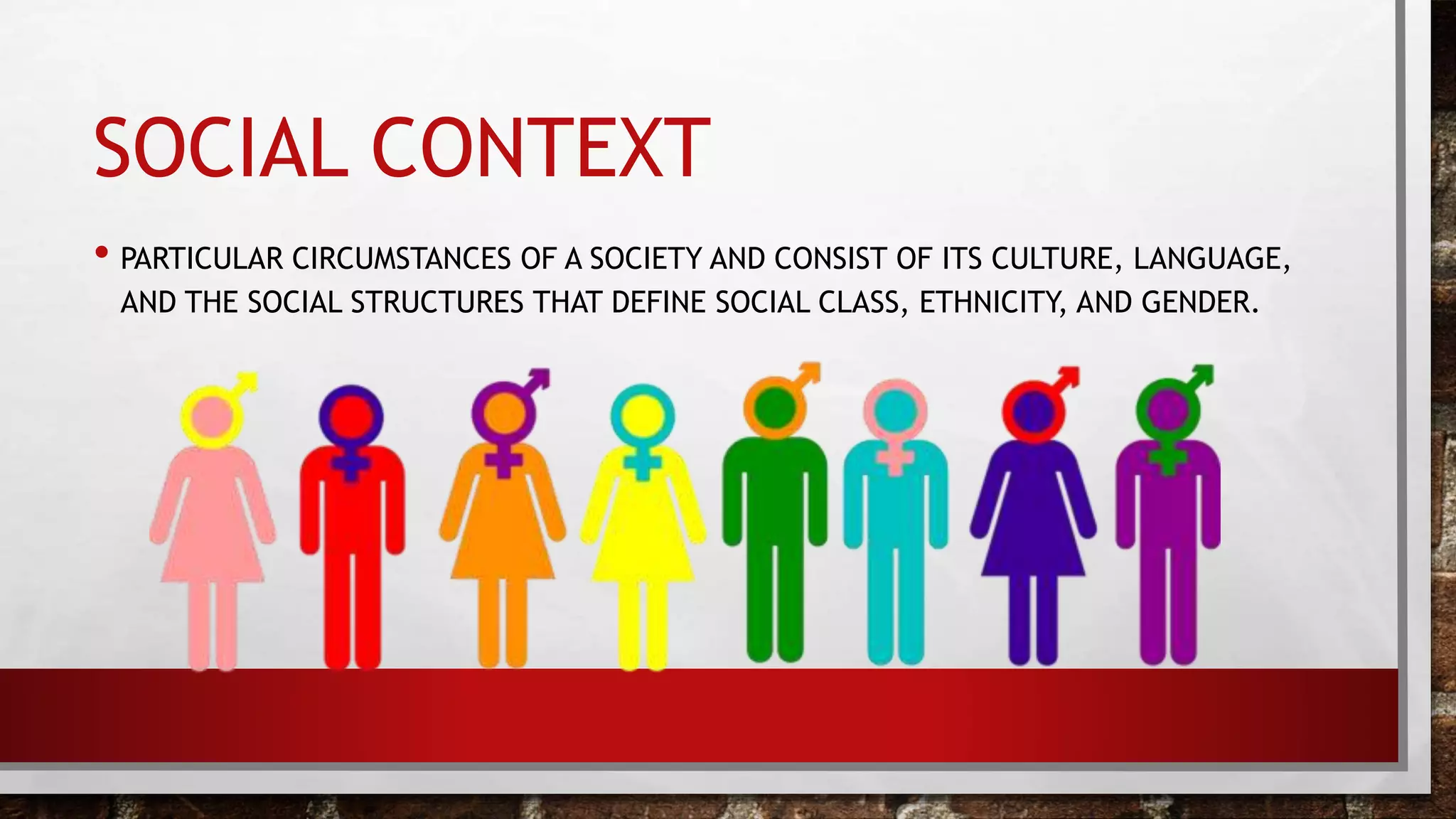 SOCIAL CONTEXT
• PARTICULAR CIRCUMSTANCES OF A SOCIETY AND CONSIST OF ITS CULTURE, LANGUAGE,
AND THE SOCIAL STRUCTURES THAT DEFINE SOCIAL CLASS, ETHNICITY, AND GENDER.
 