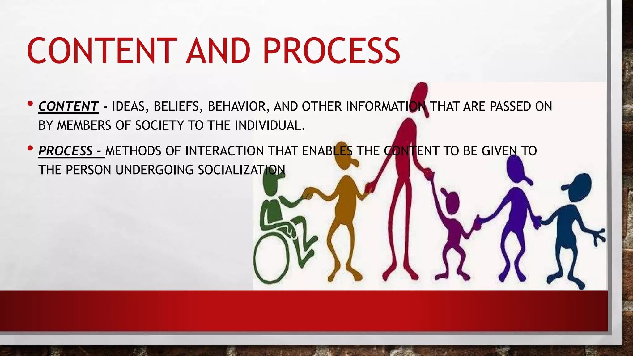 CONTENT AND PROCESS
• CONTENT - IDEAS, BELIEFS, BEHAVIOR, AND OTHER INFORMATION THAT ARE PASSED ON
BY MEMBERS OF SOCIETY TO THE INDIVIDUAL.
• PROCESS - METHODS OF INTERACTION THAT ENABLES THE CONTENT TO BE GIVEN TO
THE PERSON UNDERGOING SOCIALIZATION
 