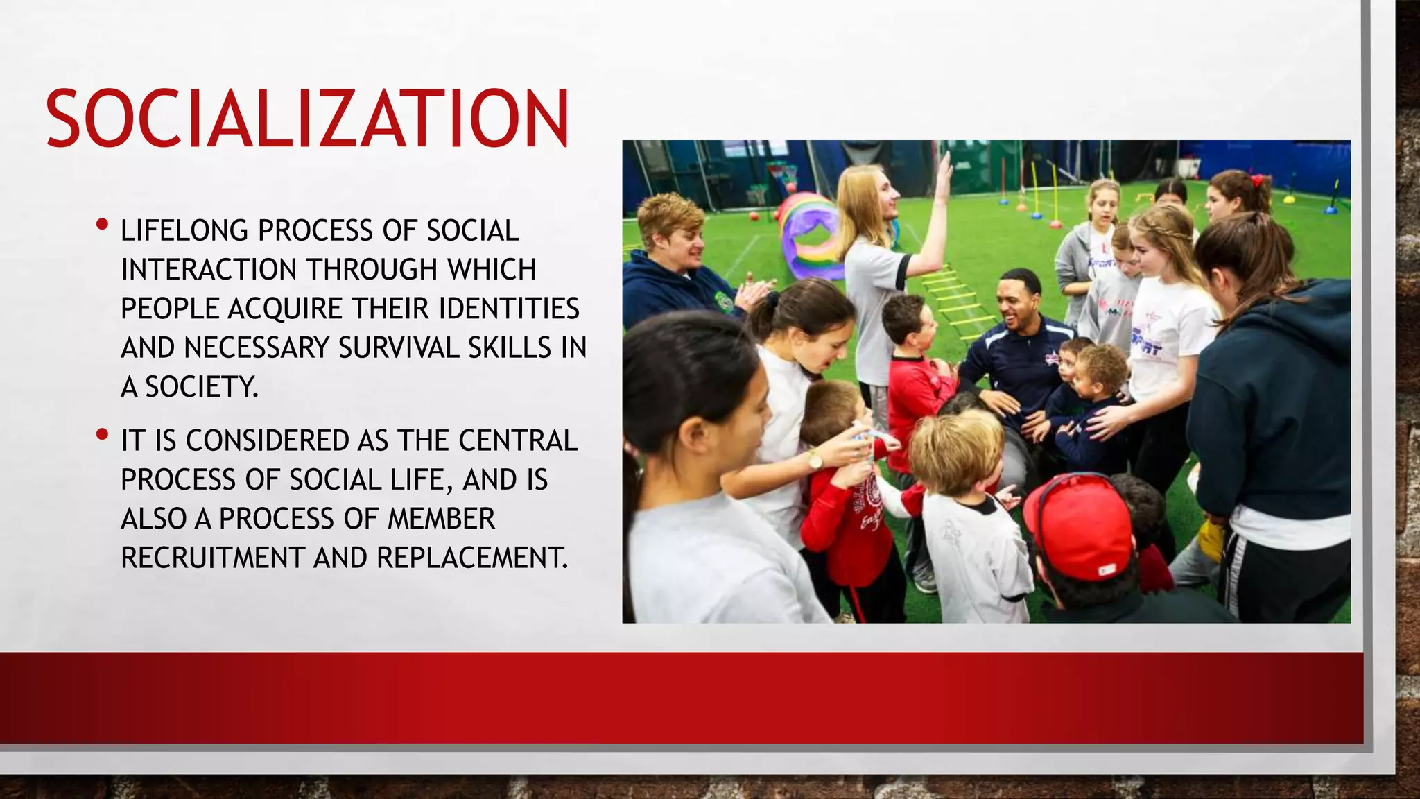 SOCIALIZATION
• LIFELONG PROCESS OF SOCIAL
INTERACTION THROUGH WHICH
PEOPLE ACQUIRE THEIR IDENTITIES
AND NECESSARY SURVIVAL SKILLS IN
A SOCIETY.
• IT IS CONSIDERED AS THE CENTRAL
PROCESS OF SOCIAL LIFE, AND IS
ALSO A PROCESS OF MEMBER
RECRUITMENT AND REPLACEMENT.
 
