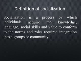 Definition of socialization
Socialization
individuals
is a process
the
by which
acquire knowledge,
language, social skills and value to conform
to the norms and roles required integration
into a groups or community.
 