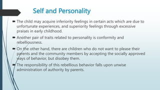 Self and Personality
 The child may acquire inferiority feelings in certain acts which are due to
unfortunate experiences, and superiority feelings through excessive
praises in early childhood.
 Another pair of traits related to personality is conformity and
rebelliousness.
 On the other hand, there are children who do not want to please their
parents and the community members by accepting the socially approved
ways of behavior, but disobey them.
 The responsibility of this rebellious behavior falls upon unwise
administration of authority by parents.
 