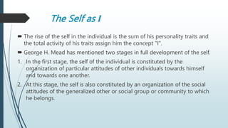 The Self as I
 The rise of the self in the individual is the sum of his personality traits and
the total activity of his traits assign him the concept "I".
 George H. Mead has mentioned two stages in full development of the self.
1. In the first stage, the self of the individual is constituted by the
organization of particular attitudes of other individuals towards himself
and towards one another.
2. At this stage, the self is also constituted by an organization of the social
attitudes of the generalized other or social group or community to which
he belongs.
 