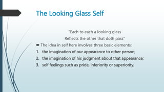 The Looking Glass Self
"Each to each a looking glass
Reflects the other that doth pass“
 The idea in self here involves three basic elements:
1. the imagination of our appearance to other person;
2. the imagination of his judgment about that appearance;
3. self feelings such as pride, inferiority or superiority.
 