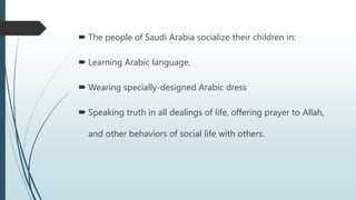  The people of Saudi Arabia socialize their children in:
 Learning Arabic language,
 Wearing specially-designed Arabic dress
 Speaking truth in all dealings of life, offering prayer to Allah,
and other behaviors of social life with others.
 