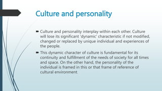 Culture and personality
 Culture and personality interplay within each other. Culture
will lose its significant 'dynamic' characteristic if not modified,
changed or replaced by unique individual and experiences of
the people.
 This dynamic character of culture is fundamental for its
continuity and fulfillment of the needs of society for all times
and space. On the other hand, the personality of the
individual is framed in this or that frame of reference of
cultural environment.
 