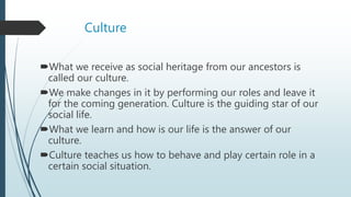 Culture
What we receive as social heritage from our ancestors is
called our culture.
We make changes in it by performing our roles and leave it
for the coming generation. Culture is the guiding star of our
social life.
What we learn and how is our life is the answer of our
culture.
Culture teaches us how to behave and play certain role in a
certain social situation.
 