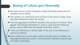 Bearing of Culture upon Personality
 We come across variety of people in daily life besides those who are
members of our family.
 This variety is so varied that none of them is the same in shape, voice
and other behaviors within the society.
 This vast aggregate of different people is the product of culture. These
people interrelating themselves in various cultural bonds following
various norms differ from the people of another culture.
 There are differences in all the walks of life due to the difference in
cultural conditions.
 Every culture has its own value-system oriented upon its people. The
language and gestures used in communication develop a special type
of mode in interaction.
 