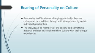 Bearing of Personality on Culture
 Personality itself is a factor changing plastically. Anyhow
culture can be modified, though with slow process by certain
individual peculiarities.
 The individuals as members of the society add something
material and non-material into their culture with their unique
experiences.
 