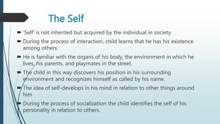 The Self
 'Self' is not inherited but acquired by the individual in society.
 During the process of interaction, child learns that he has his existence
among others.
 He is familiar with the organs of his body, the environment in which he
lives, his parents, and playmates in the street.
 The child in this way discovers his position in his surrounding
environment and recognizes himself as called by his name.
 The idea of self-develops in his mind in relation to other things around
him
 During the process of socialization the child identifies the self of his
personality in relation to others.
 