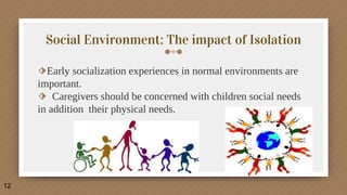Social Environment: The impact of Isolation
⬗Early socialization experiences in normal environments are
important.
⬗ Caregivers should be concerned with children social needs
in addition their physical needs.
12
 