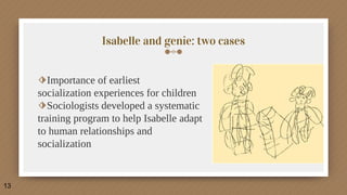 Isabelle and genie: two cases
⬗Importance of earliest
socialization experiences for children
⬗Sociologists developed a systematic
training program to help Isabelle adapt
to human relationships and
socialization
13
 