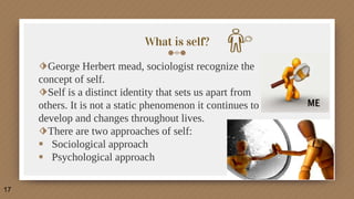 What is self?
⬗George Herbert mead, sociologist recognize the
concept of self.
⬗Self is a distinct identity that sets us apart from
others. It is not a static phenomenon it continues to
develop and changes throughout lives.
⬗There are two approaches of self:
 Sociological approach
 Psychological approach
17
 