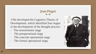 Jean Piaget
⬗He developed the Cognitive Theory of
Development, which identified four stages
in the development of the thought process:
- The sensorimotor stage
- The preoperational stage
- The concrete operational stage
- The formal operational stage
28
 