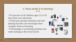 4. Mass media & technology
⬗53 percent of all children ages 12 to 18
have their own television
⬗Television permits imitation and role
playing but does not encourage more
complex forms of learning
⬗Technology is socializing families into
multi-tasking as the social norms
35
 