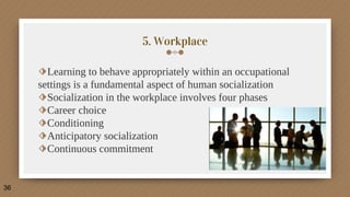 5. Workplace
⬗Learning to behave appropriately within an occupational
settings is a fundamental aspect of human socialization
⬗Socialization in the workplace involves four phases
⬗Career choice
⬗Conditioning
⬗Anticipatory socialization
⬗Continuous commitment
36
 