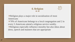 6. Religion
⬗Religion plays a major role in socialization of most
Americans
⬗70% of Americans belongs to a local congregation and 2 in
every 5 Americans attend a religious service weekly.
⬗Religious especially influence morality but also ideas about
dress, speech and manners that are appropriate
37
 