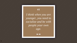 “I think when you are
younger, you need to
socialize and be with
people your own
age.
4
 
