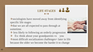 LIFE STAGES
⬗sociologists have moved away from identifying
specific life stages
⬗that we are all expected to pass through at
sometime.
⬗ less likely to following an orderly progression
⬗ Ex: think about your grandparents vs you
⬗most difficult socialization challenges= later in life
because the older we become the harder it to change
43
 