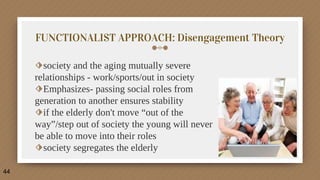 FUNCTIONALIST APPROACH: Disengagement Theory
⬗society and the aging mutually severe
relationships - work/sports/out in society
⬗Emphasizes- passing social roles from
generation to another ensures stability
⬗if the elderly don't move “out of the
way”/step out of society the young will never
be able to move into their roles
⬗society segregates the elderly
44
 