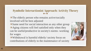 Symbolic Interactionist Approach: Activity Theory
⬗The elderly person who remains active/socially
involved will be best adjusted
⬗Same need for social interaction as any other group
⬗Aging citizens will feel satisfied only when they
can be useful/productive in society's norms -working
for wages
⬗Withdrawal is harmful elderly/ society focus on
contributions of elderly to the maintenance of society
45
 