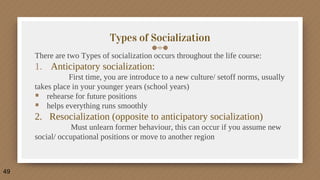 Types of Socialization
There are two Types of socialization occurs throughout the life course:
1. Anticipatory socialization:
First time, you are introduce to a new culture/ setoff norms, usually
takes place in your younger years (school years)
 rehearse for future positions
 helps everything runs smoothly
2. Resocialization (opposite to anticipatory socialization)
Must unlearn former behaviour, this can occur if you assume new
social/ occupational positions or move to another region
49
 