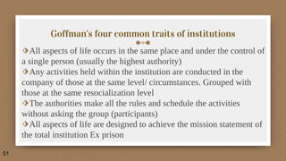 Goffman's four common traits of institutions
⬗All aspects of life occurs in the same place and under the control of
a single person (usually the highest authority)
⬗Any activities held within the institution are conducted in the
company of those at the same level/ circumstances. Grouped with
those at the same resocialization level
⬗The authorities make all the rules and schedule the activities
without asking the group (participants)
⬗All aspects of life are designed to achieve the mission statement of
the total institution Ex prison
51
 