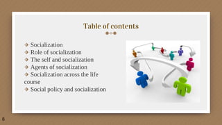 Table of contents
6
⬗ Socialization
⬗ Role of socialization
⬗ The self and socialization
⬗ Agents of socialization
⬗ Socialization across the life
course
⬗ Social policy and socialization
 