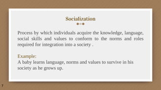 Socialization
Process by which individuals acquire the knowledge, language,
social skills and values to conform to the norms and roles
required for integration into a society .
Example:
A baby learns language, norms and values to survive in his
society as he grows up.
7
 