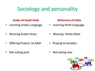 Sociology and personality
Arabs of Saudi Arab
• Learning Arabic Language
• Wearing Arabic Dress
• Offering Prayers to Allah
• Not eating pork
Birhaman of India
• Learning Hindi Language
• Wearing Hindu dhoti
• Praying to temples
• Not eating cow
 