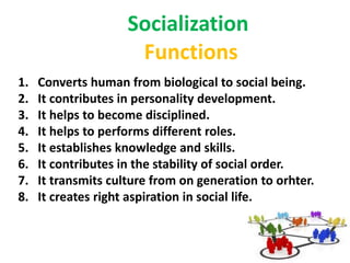 Socialization
1. Converts human from biological to social being.
2. It contributes in personality development.
3. It helps to become disciplined.
4. It helps to performs different roles.
5. It establishes knowledge and skills.
6. It contributes in the stability of social order.
7. It transmits culture from on generation to orhter.
8. It creates right aspiration in social life.
Functions
 