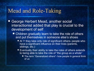 Mead and Role-Taking
 George  Herbert Mead, another social
 interactionist added that play is crucial to the
 development of self
     Children gradually learn to take the role of others
      and put themselves in someone else’s shoes
        At 1st they take only role of significant others- people who
         have a significant influence on their lives (parents,
         siblings, etc.)
        Eventually their ability to take the roles of others extends
         to being able to take the role of “the group as a whole”
              The term “Generalized others”- how people in general think
               of us
 