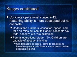 Stages continued
 Concreteoperational stage: 7-12.
 reasoning ability is more developed but not
 concrete
   Understand numbers, causation, speed, and
    take on roles but cant talk about concepts s/a
    truth, honesty, etc. w/o examples
   Formal operational stage: 12+. Children are
    capable of abstract thinking
      Can  talk about concepts, come to conclusions
       based on general principles and use rules to solve
       abstract problems
 