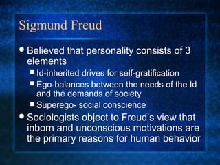 Sigmund Freud
 Believed   that personality consists of 3
 elements
   Id-inherited
               drives for self-gratification
   Ego-balances between the needs of the Id
    and the demands of society
   Superego- social conscience
 Sociologistsobject to Freud’s view that
 inborn and unconscious motivations are
 the primary reasons for human behavior
 