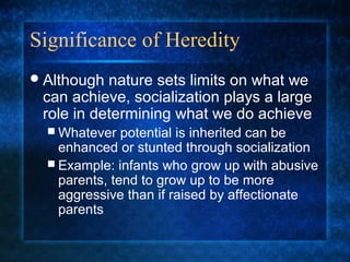 Significance of Heredity
 Although nature sets limits on what we
 can achieve, socialization plays a large
 role in determining what we do achieve
   Whatever   potential is inherited can be
    enhanced or stunted through socialization
   Example: infants who grow up with abusive
    parents, tend to grow up to be more
    aggressive than if raised by affectionate
    parents
 