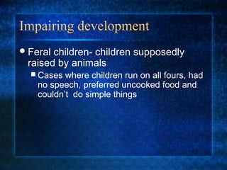 Impairing development
 Feralchildren- children supposedly
 raised by animals
   Cases  where children run on all fours, had
    no speech, preferred uncooked food and
    couldn’t do simple things
 