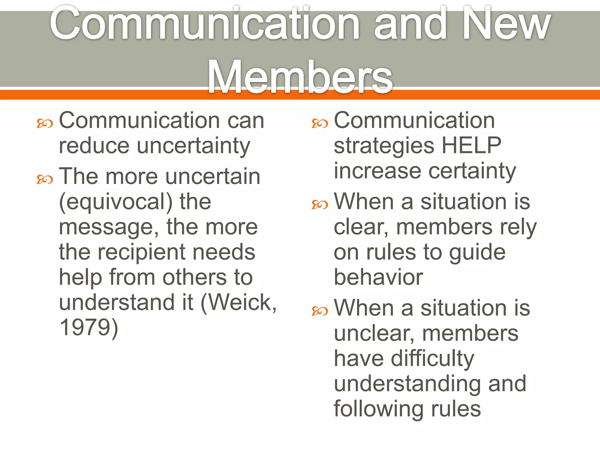  Communication can
reduce uncertainty
 The more uncertain
(equivocal) the
message, the more
the recipient needs
help from others to
understand it (Weick,
1979)
 Communication
strategies HELP
increase certainty
 When a situation is
clear, members rely
on rules to guide
behavior
 When a situation is
unclear, members
have difficulty
understanding and
following rules
 