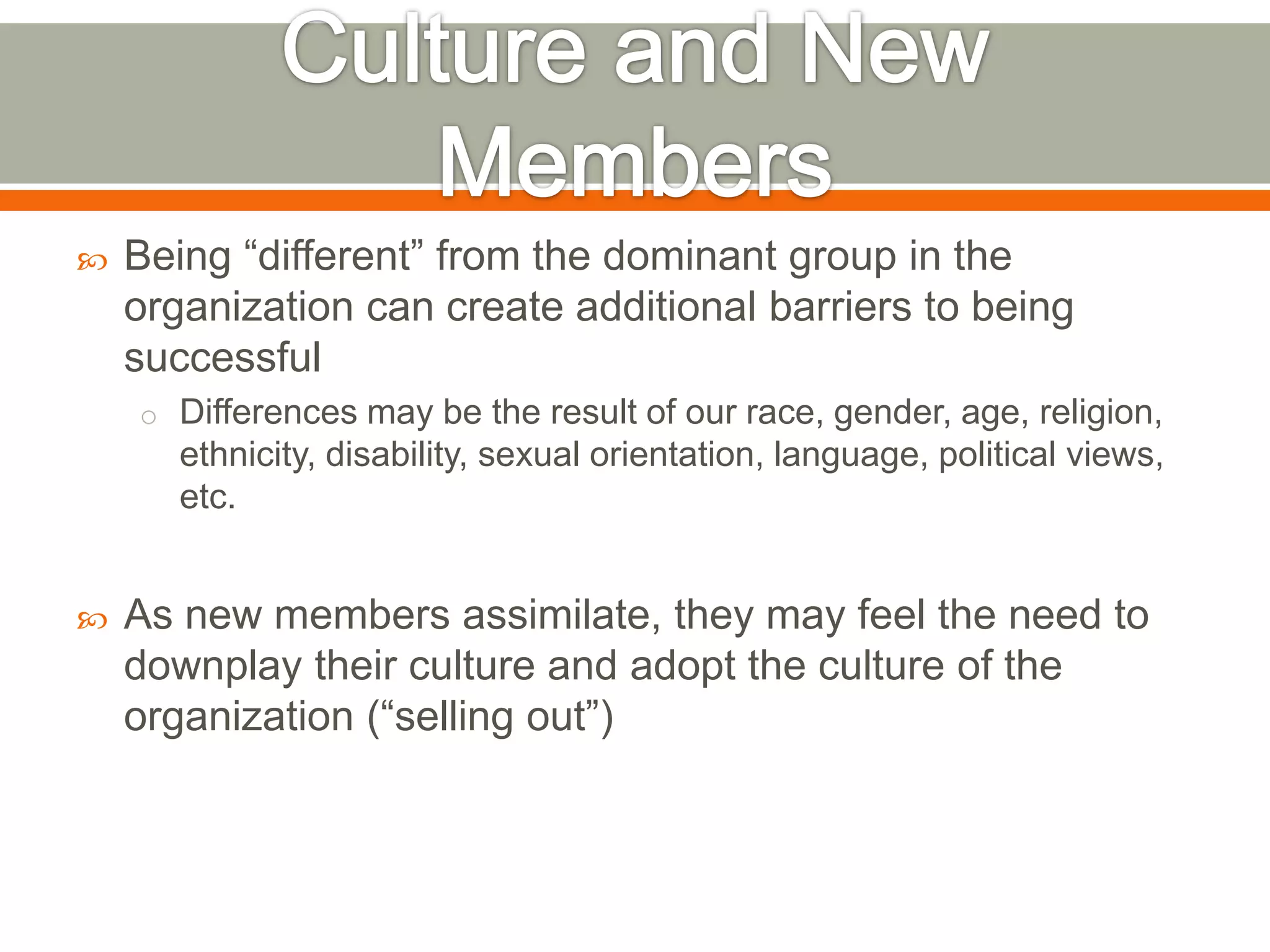  Being ―different‖ from the dominant group in the
organization can create additional barriers to being
successful
o Differences may be the result of our race, gender, age, religion,
ethnicity, disability, sexual orientation, language, political views,
etc.
 As new members assimilate, they may feel the need to
downplay their culture and adopt the culture of the
organization (―selling out‖)
 