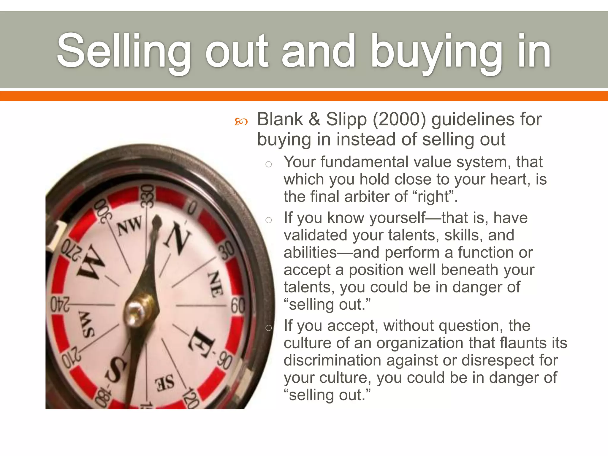  Blank & Slipp (2000) guidelines for
buying in instead of selling out
o Your fundamental value system, that
which you hold close to your heart, is
the final arbiter of ―right‖.
o If you know yourself—that is, have
validated your talents, skills, and
abilities—and perform a function or
accept a position well beneath your
talents, you could be in danger of
―selling out.‖
o If you accept, without question, the
culture of an organization that flaunts its
discrimination against or disrespect for
your culture, you could be in danger of
―selling out.‖
 