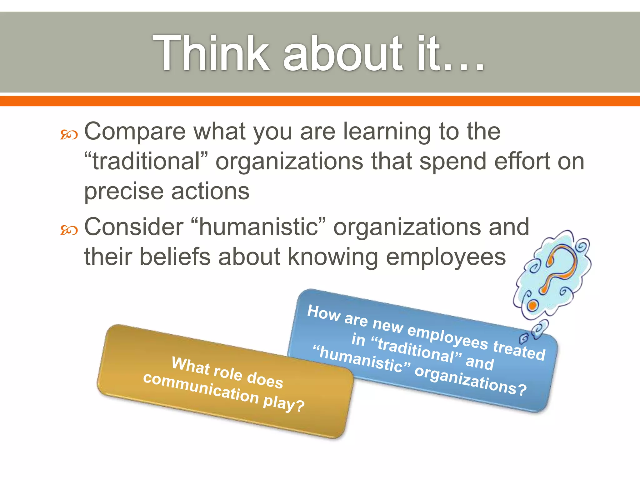  Compare what you are learning to the
―traditional‖ organizations that spend effort on
precise actions
 Consider ―humanistic‖ organizations and
their beliefs about knowing employees
 
