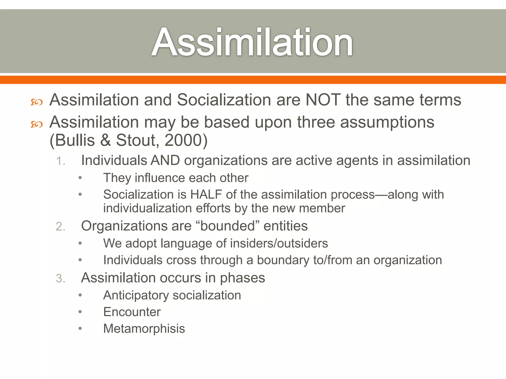  Assimilation and Socialization are NOT the same terms
 Assimilation may be based upon three assumptions
(Bullis & Stout, 2000)
1. Individuals AND organizations are active agents in assimilation
• They influence each other
• Socialization is HALF of the assimilation process—along with
individualization efforts by the new member
2. Organizations are ―bounded‖ entities
• We adopt language of insiders/outsiders
• Individuals cross through a boundary to/from an organization
3. Assimilation occurs in phases
• Anticipatory socialization
• Encounter
• Metamorphisis
 