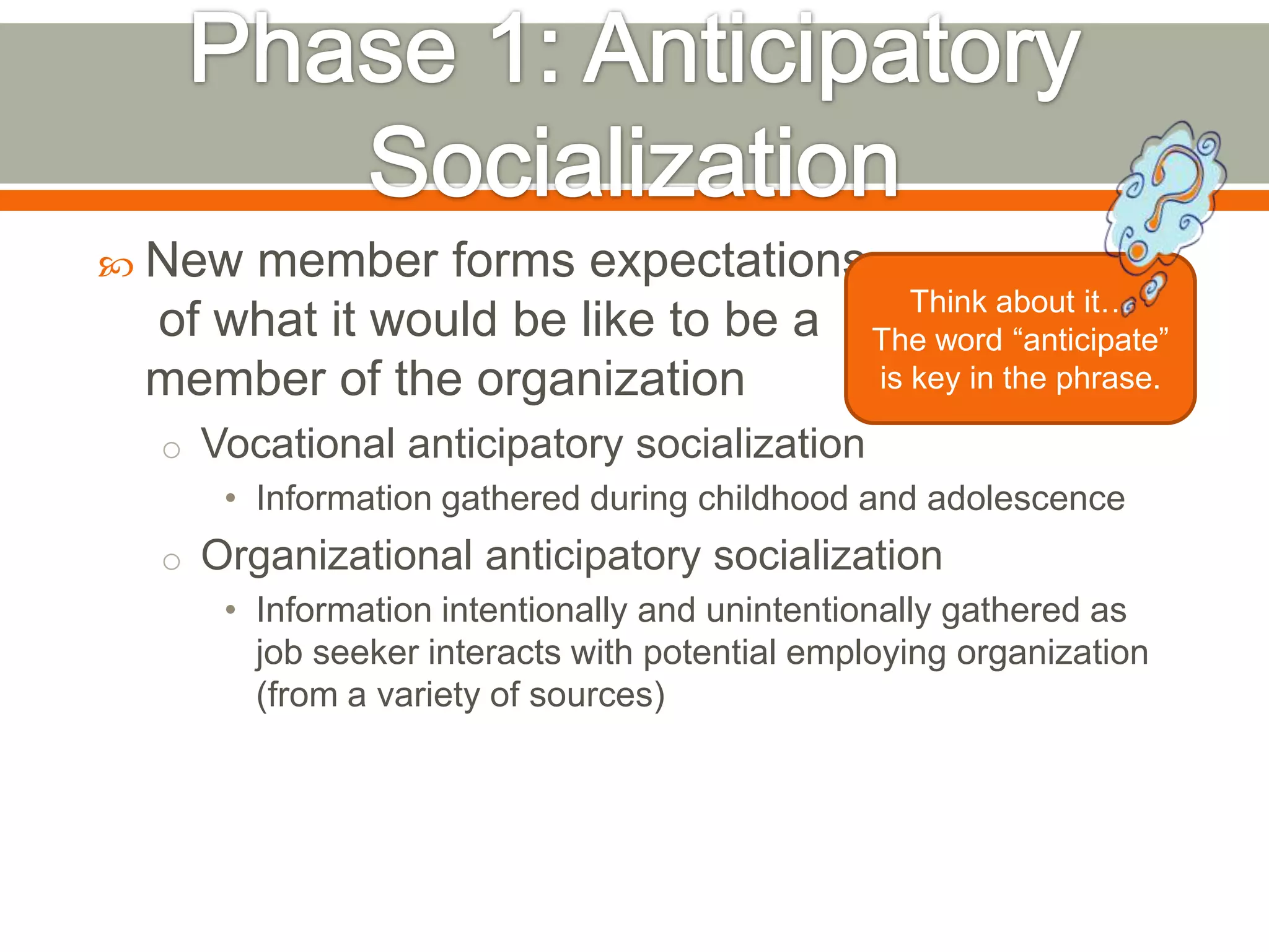  New member forms expectations
of what it would be like to be a
member of the organization
o Vocational anticipatory socialization
• Information gathered during childhood and adolescence
o Organizational anticipatory socialization
• Information intentionally and unintentionally gathered as
job seeker interacts with potential employing organization
(from a variety of sources)
Think about it…
The word ―anticipate‖
is key in the phrase.
 