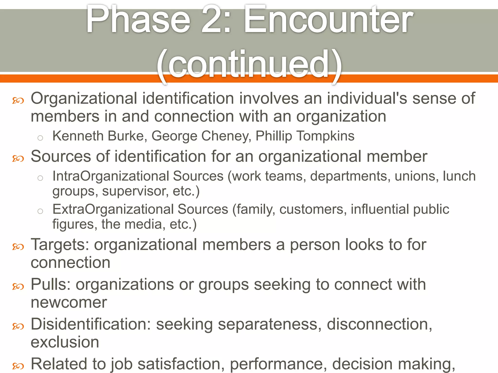  Organizational identification involves an individual's sense of
members in and connection with an organization
o Kenneth Burke, George Cheney, Phillip Tompkins
 Sources of identification for an organizational member
o IntraOrganizational Sources (work teams, departments, unions, lunch
groups, supervisor, etc.)
o ExtraOrganizational Sources (family, customers, influential public
figures, the media, etc.)
 Targets: organizational members a person looks to for
connection
 Pulls: organizations or groups seeking to connect with
newcomer
 Disidentification: seeking separateness, disconnection,
exclusion
 Related to job satisfaction, performance, decision making,
 
