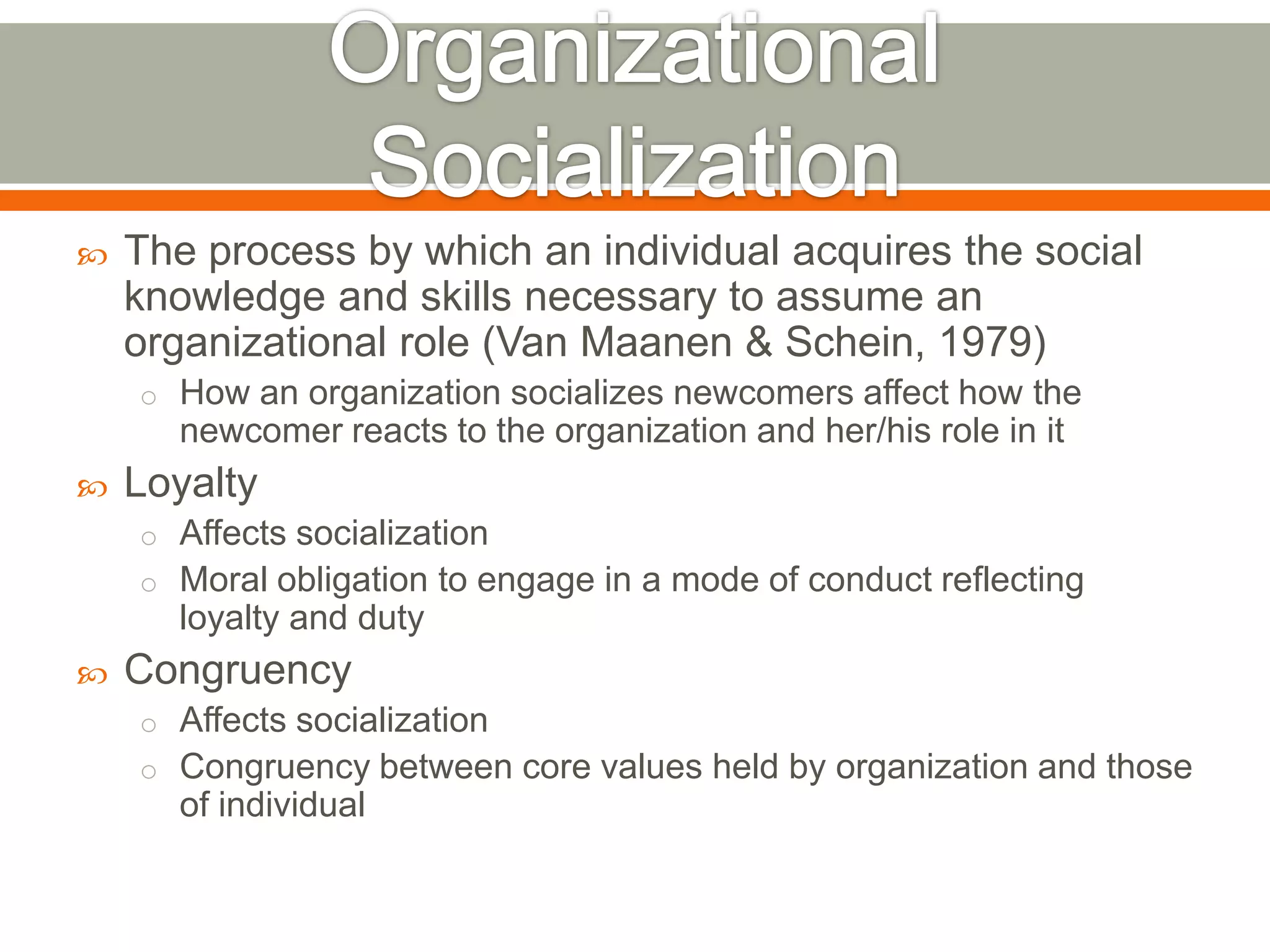  The process by which an individual acquires the social
knowledge and skills necessary to assume an
organizational role (Van Maanen & Schein, 1979)
o How an organization socializes newcomers affect how the
newcomer reacts to the organization and her/his role in it
 Loyalty
o Affects socialization
o Moral obligation to engage in a mode of conduct reflecting
loyalty and duty
 Congruency
o Affects socialization
o Congruency between core values held by organization and those
of individual
 