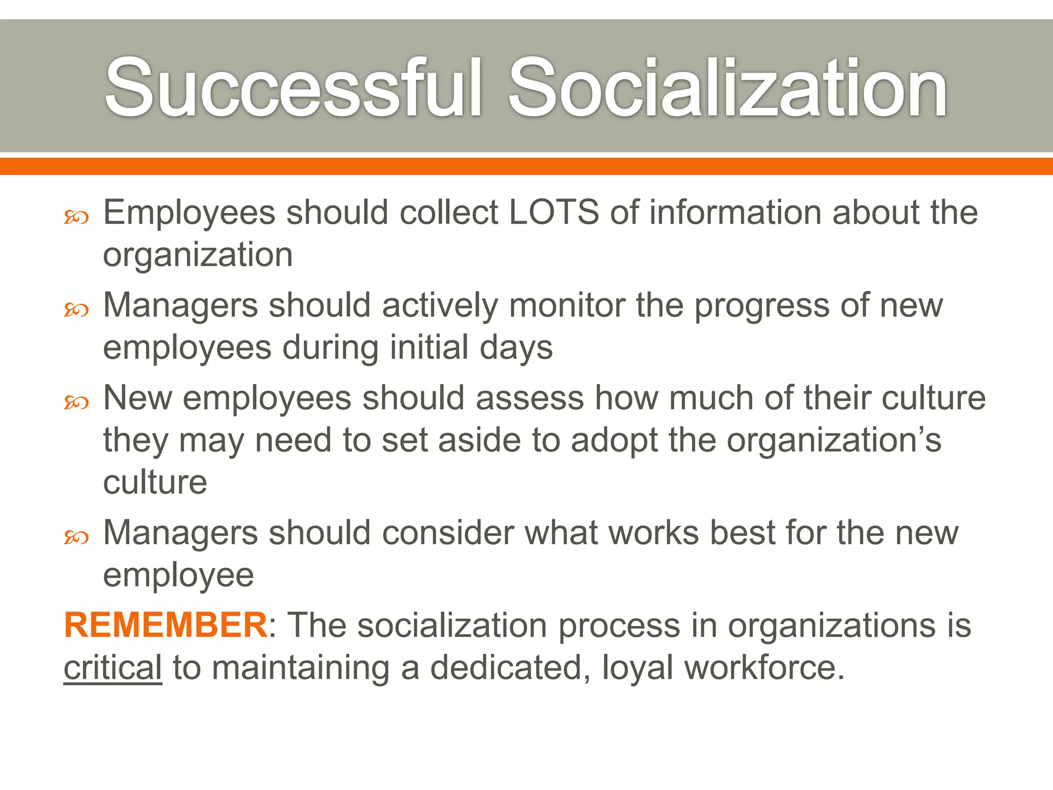  Employees should collect LOTS of information about the
organization
 Managers should actively monitor the progress of new
employees during initial days
 New employees should assess how much of their culture
they may need to set aside to adopt the organization’s
culture
 Managers should consider what works best for the new
employee
REMEMBER: The socialization process in organizations is
critical to maintaining a dedicated, loyal workforce.
 