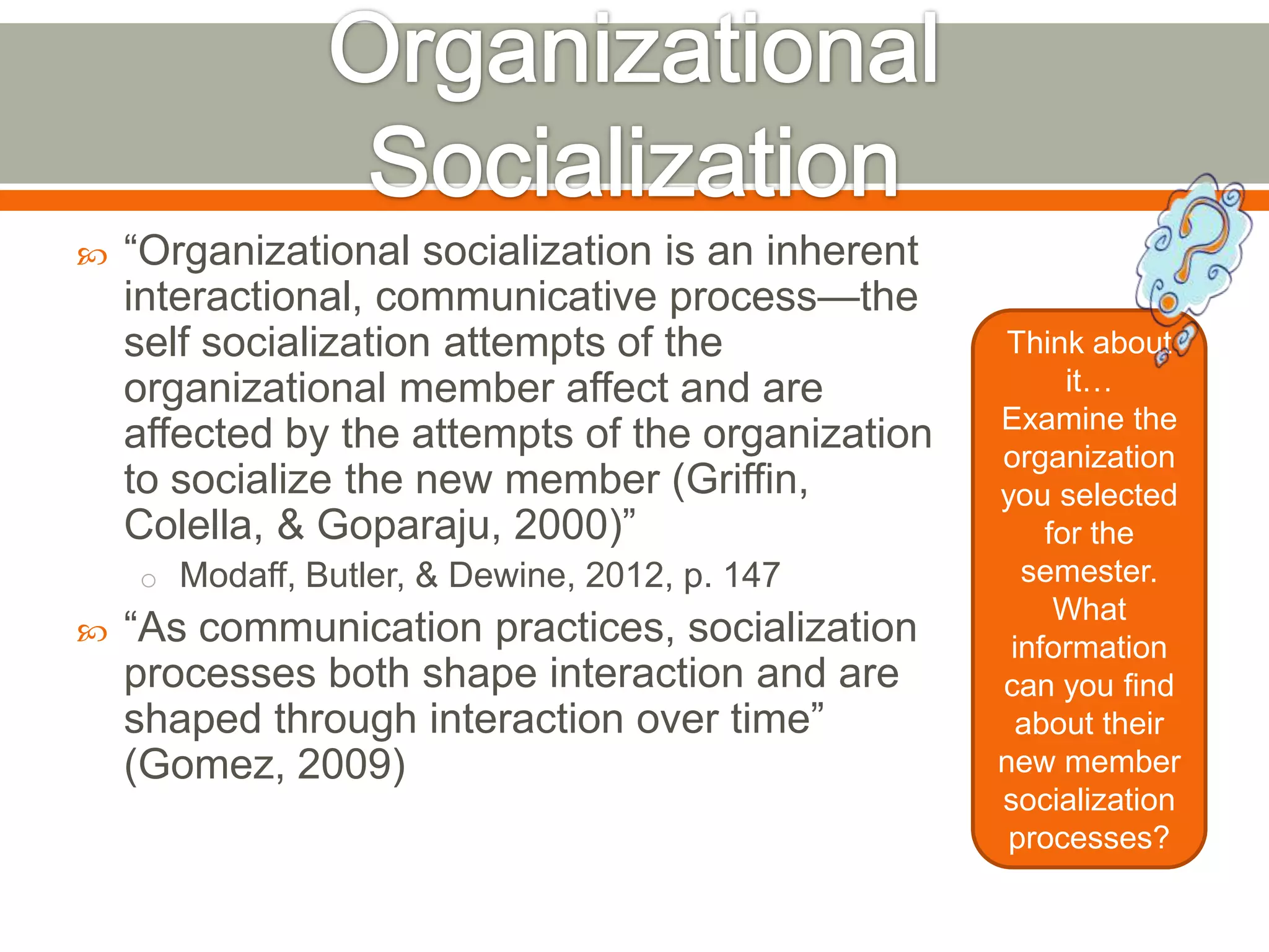  ―Organizational socialization is an inherent
interactional, communicative process—the
self socialization attempts of the
organizational member affect and are
affected by the attempts of the organization
to socialize the new member (Griffin,
Colella, & Goparaju, 2000)‖
o Modaff, Butler, & Dewine, 2012, p. 147
 ―As communication practices, socialization
processes both shape interaction and are
shaped through interaction over time‖
(Gomez, 2009)
Think about
it…
Examine the
organization
you selected
for the
semester.
What
information
can you find
about their
new member
socialization
processes?
 