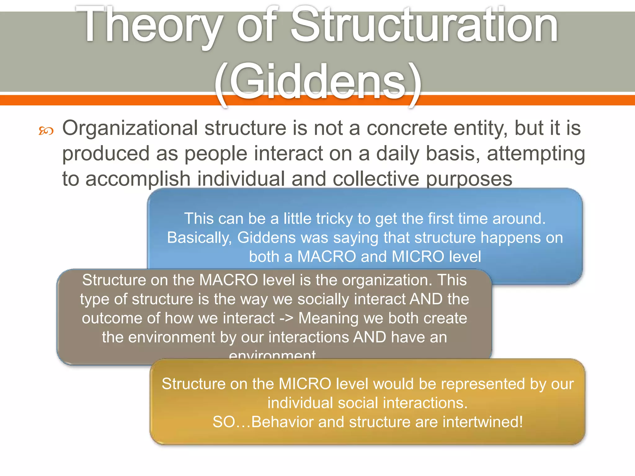  Organizational structure is not a concrete entity, but it is
produced as people interact on a daily basis, attempting
to accomplish individual and collective purposes
This can be a little tricky to get the first time around.
Basically, Giddens was saying that structure happens on
both a MACRO and MICRO level
Structure on the MACRO level is the organization. This
type of structure is the way we socially interact AND the
outcome of how we interact -> Meaning we both create
the environment by our interactions AND have an
environment.
Structure on the MICRO level would be represented by our
individual social interactions.
SO…Behavior and structure are intertwined!
 